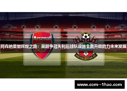 阿森纳重塑辉煌之路：英超争冠失利后球队设施全面升级助力未来发展
