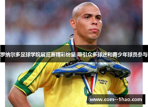 罗纳尔多足球学院展览赛精彩纷呈 吸引众多球迷和青少年球员参与