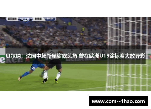 贝尔纳：法国中场新星崭露头角 曾在欧洲U19锦标赛大放异彩