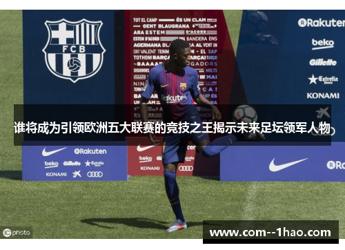 谁将成为引领欧洲五大联赛的竞技之王揭示未来足坛领军人物