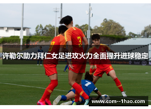 许勒尔助力拜仁女足进攻火力全面提升进球稳定